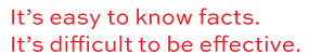 It's easy to know facts. It's difficult to be effective.